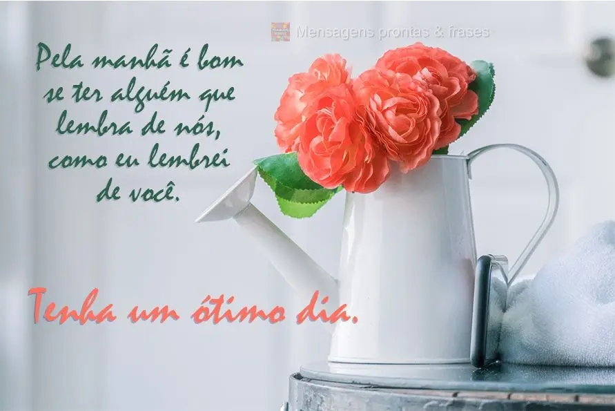 Pela manhã é bom ter alguém que se lembre de nós, assim como eu lembrei de você.  Tenha um ótimo dia!