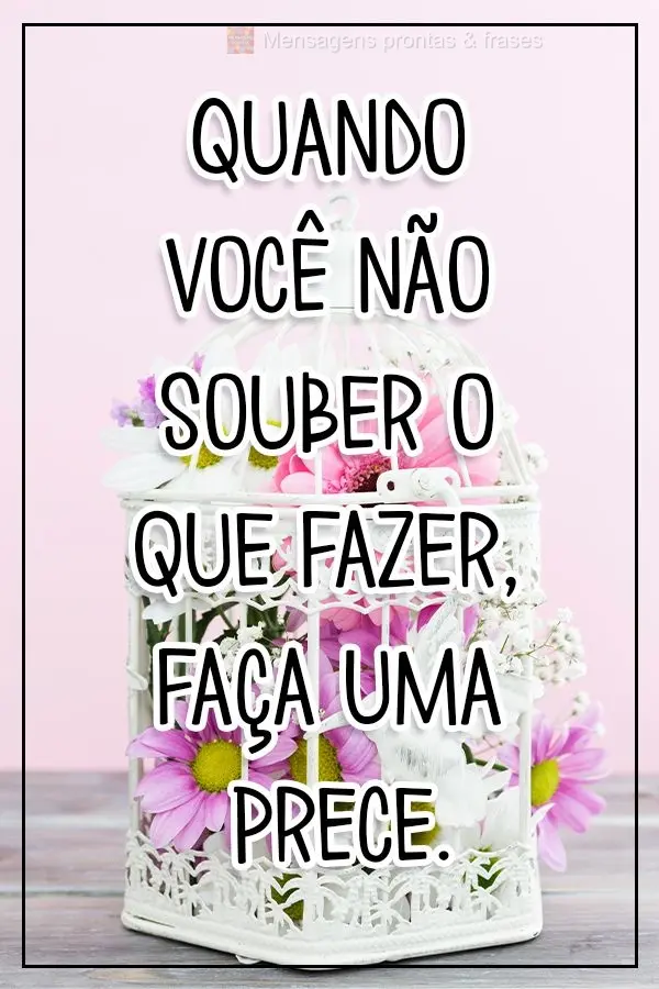 Quando você não souber o que fazer, faça uma prece.
