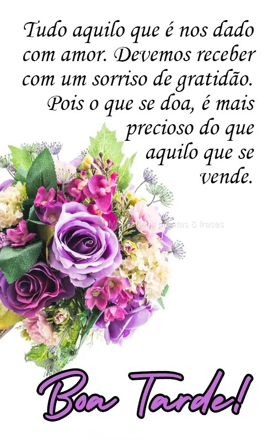 Tudo aquilo que  nos é dado com amor, devemos receber com um sorriso de gratidão. Pois o que se doa, é mais precioso do que aquilo que se vende. 
 Bo...