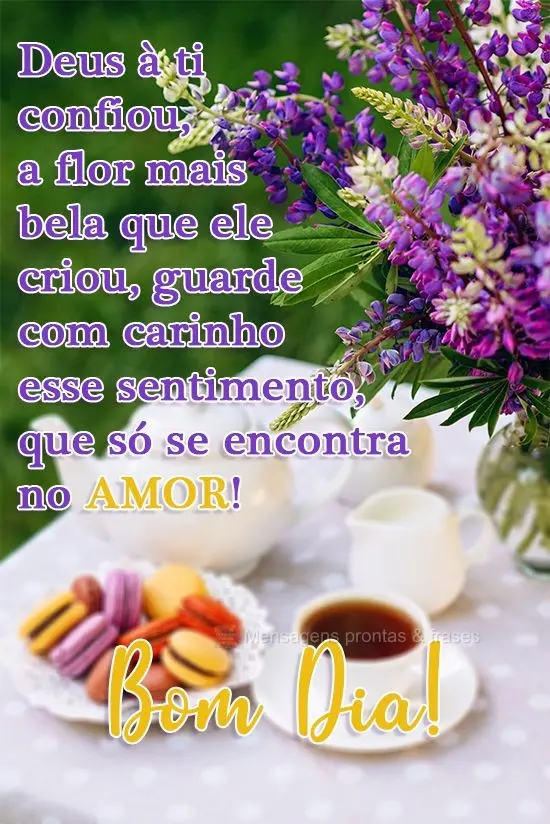 Deus a ti confiou a flor mais bela que ele criou, guarde com carinho esse sentimento, que só se encontra no amor! 
 Bom Dia!