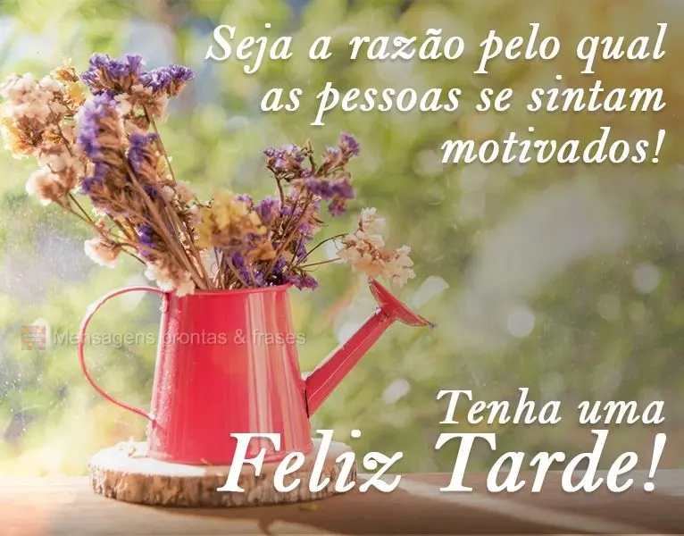 Seja a razão pela qual as pessoas se sintam motivadas! 
 Tenha uma feliz Tarde!