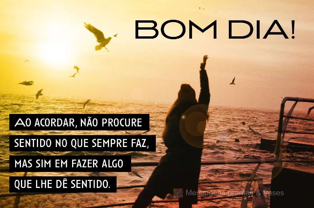 Ao acordar, não procure sentido no que sempre faz, mas sim em fazer algo que lhe dê sentido. Bom dia!