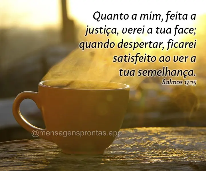 Quanto a mim, feita a justiça, verei a tua face ;quando despertar, ficarei satisfeito ao ver a tua semelhança. Salmos 17:15